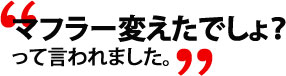 マフラー変えたでしょ？って言われました