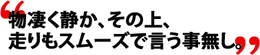 物凄く静か、その上、走りもスムーズで言う事無し。