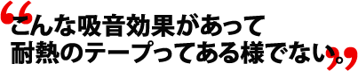 こんな吸音効果があって耐熱のテープってある様でない。