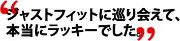 ジャストフィットに巡り会えて、本当にラッキーでした。